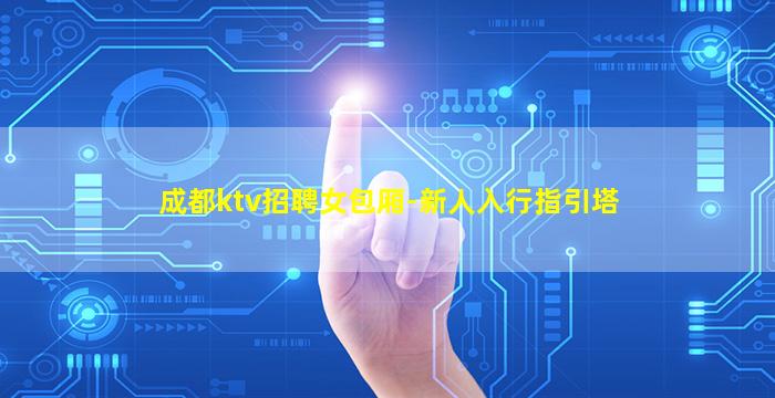 成都ktv招聘女包厢-新人入行指引塔